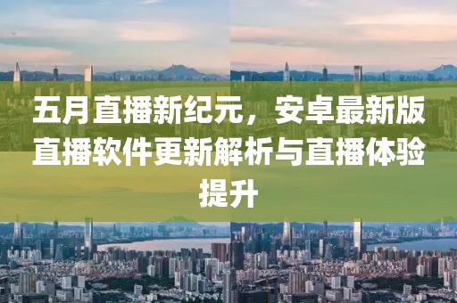 五月直播新纪元，安卓最新版直播软件更新解析与直播体验提升