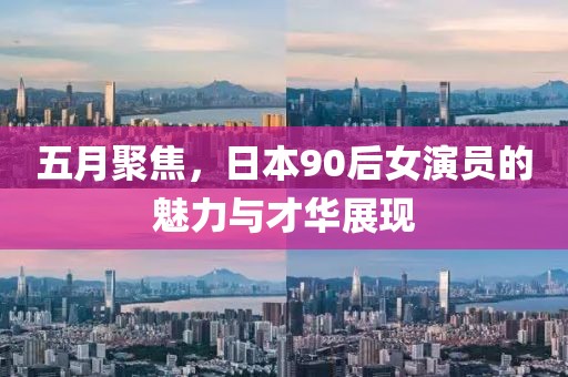 五月聚焦，日本90后女演员的魅力与才华展现