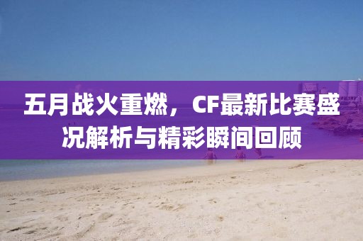 五月战火重燃，CF最新比赛盛况解析与精彩瞬间回顾