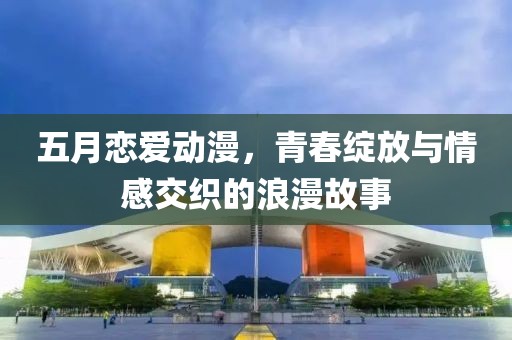 五月恋爱动漫，青春绽放与情感交织的浪漫故事
