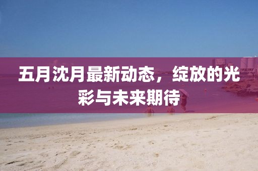 五月沈月最新动态，绽放的光彩与未来期待
