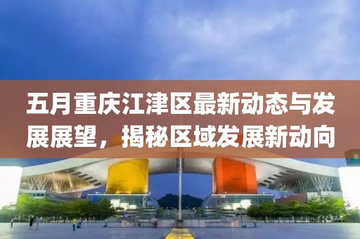 五月重庆江津区最新动态与发展展望，揭秘区域发展新动向