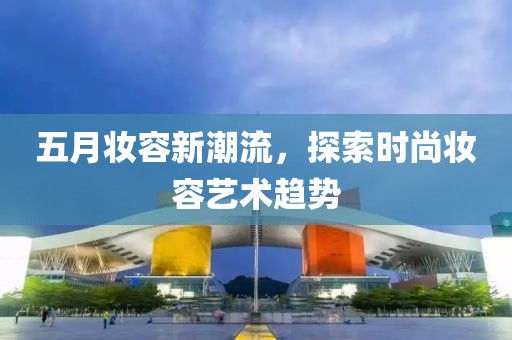 五月妆容新潮流，探索时尚妆容艺术趋势