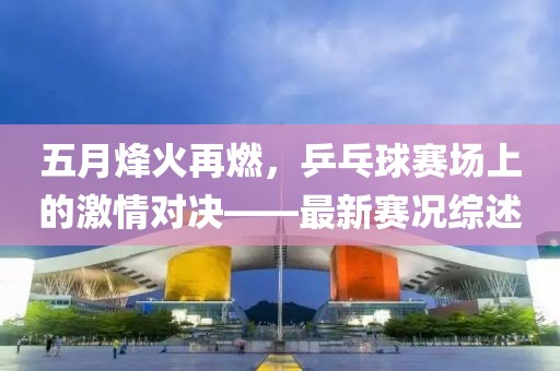 五月烽火再燃，乒乓球赛场上的激情对决——最新赛况综述
