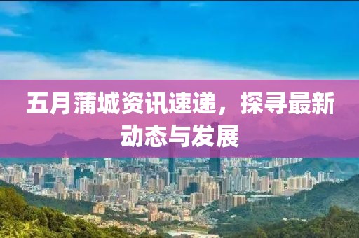 五月蒲城资讯速递，探寻最新动态与发展