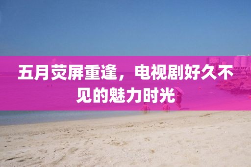 五月荧屏重逢，电视剧好久不见的魅力时光