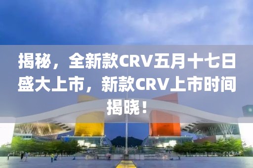 揭秘，全新款CRV五月十七日盛大上市，新款CRV上市时间揭晓！