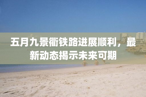 五月九景衢铁路进展顺利，最新动态揭示未来可期