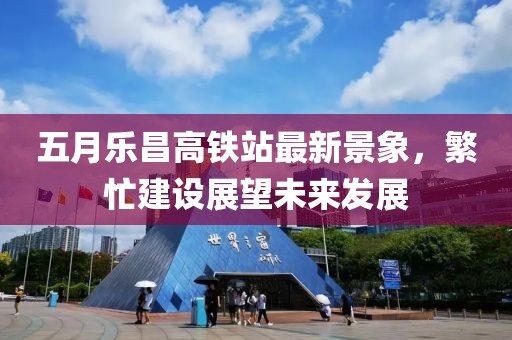五月乐昌高铁站最新景象，繁忙建设展望未来发展