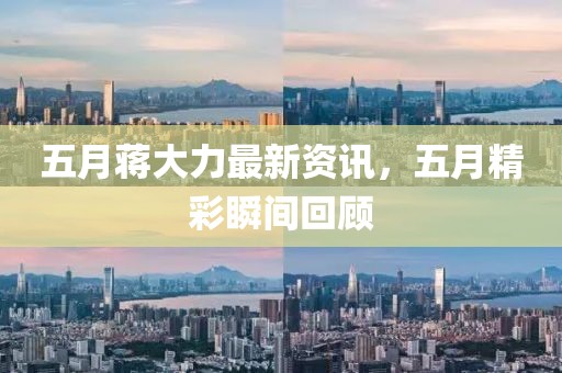 五月蒋大力最新资讯，五月精彩瞬间回顾