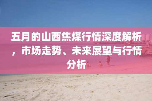 五月的山西焦煤行情深度解析，市场走势、未来展望与行情分析