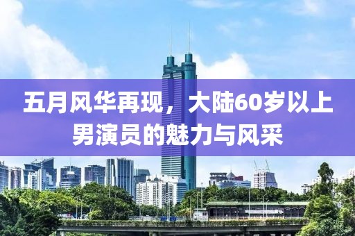 五月风华再现，大陆60岁以上男演员的魅力与风采