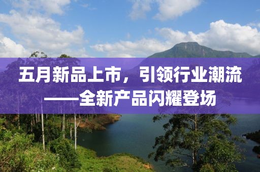 五月新品上市，引领行业潮流——全新产品闪耀登场
