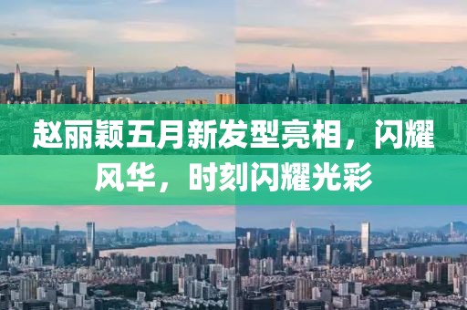 赵丽颖五月新发型亮相，闪耀风华，时刻闪耀光彩