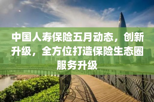 中国人寿保险五月动态，创新升级，全方位打造保险生态圈服务升级