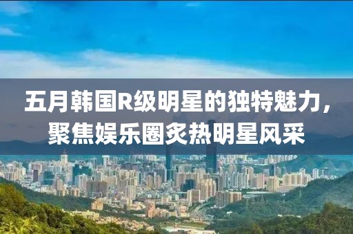 五月韩国R级明星的独特魅力，聚焦娱乐圈炙热明星风采