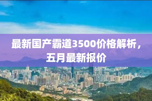 最新国产霸道3500价格解析，五月最新报价