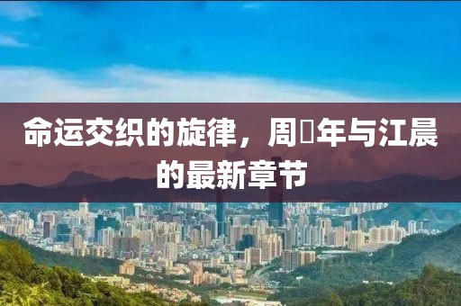 命运交织的旋律，周璟年与江晨的最新章节