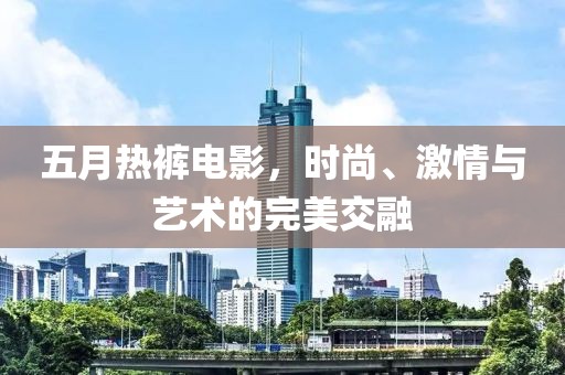 五月热裤电影，时尚、激情与艺术的完美交融