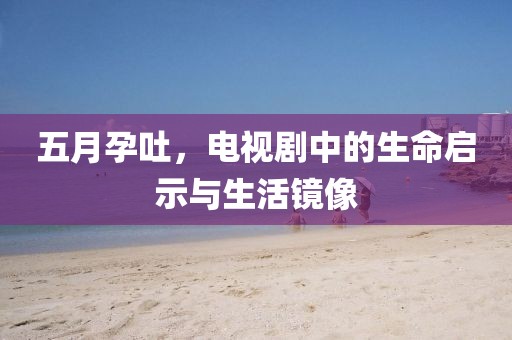 五月孕吐，电视剧中的生命启示与生活镜像