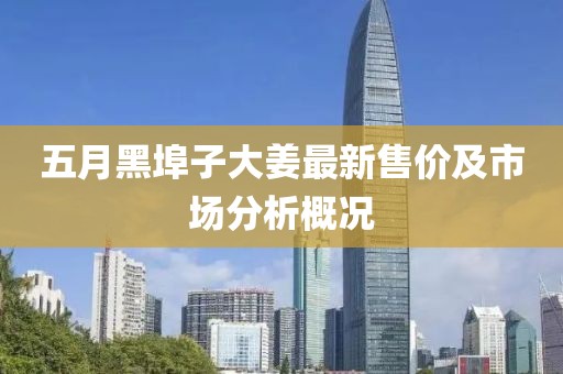 五月黑埠子大姜最新售价及市场分析概况