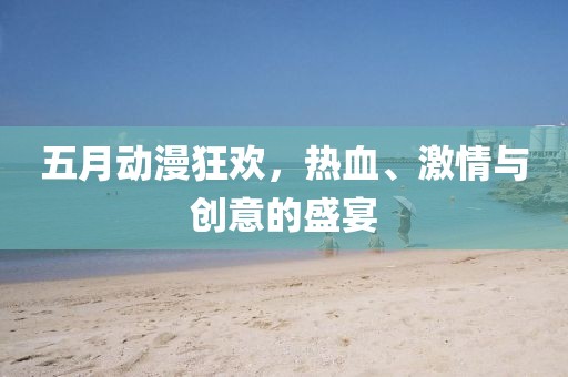 五月动漫狂欢，热血、激情与创意的盛宴