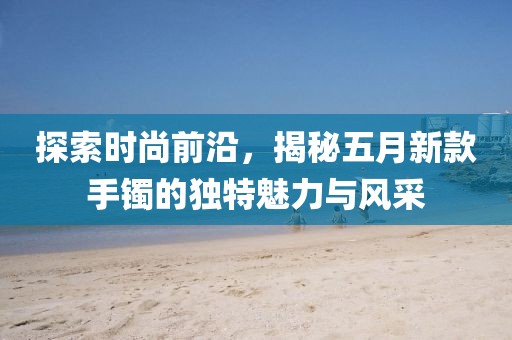 探索时尚前沿，揭秘五月新款手镯的独特魅力与风采