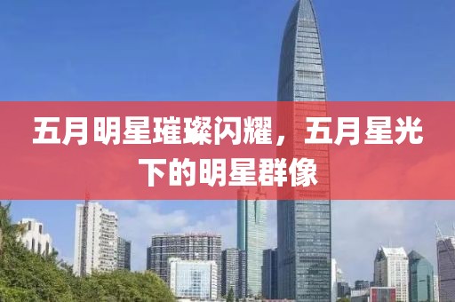 五月明星璀璨闪耀，五月星光下的明星群像