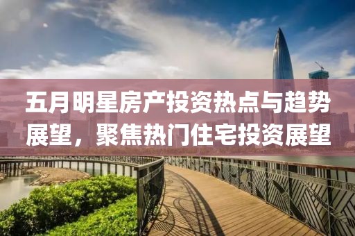 五月明星房产投资热点与趋势展望，聚焦热门住宅投资展望