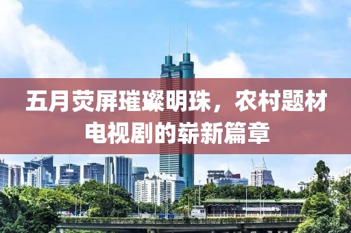 五月荧屏璀璨明珠，农村题材电视剧的崭新篇章