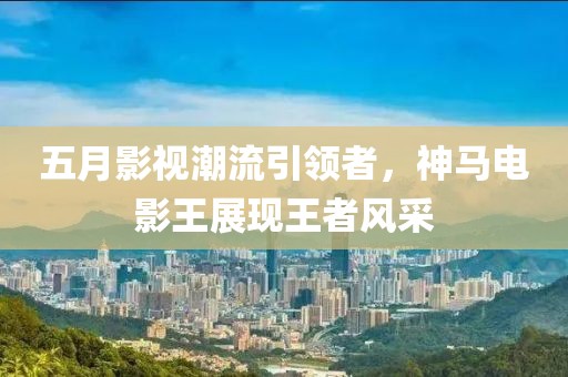 五月影视潮流引领者，神马电影王展现王者风采