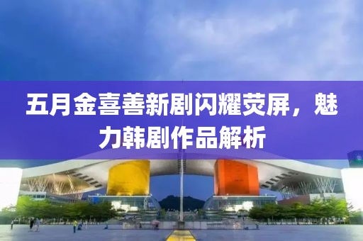 五月金喜善新剧闪耀荧屏，魅力韩剧作品解析