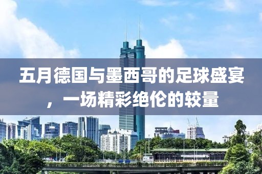 五月德国与墨西哥的足球盛宴，一场精彩绝伦的较量