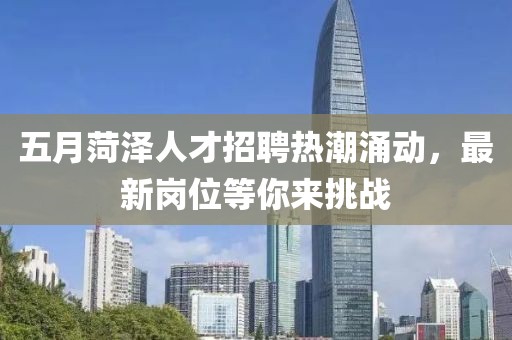 五月菏泽人才招聘热潮涌动，最新岗位等你来挑战
