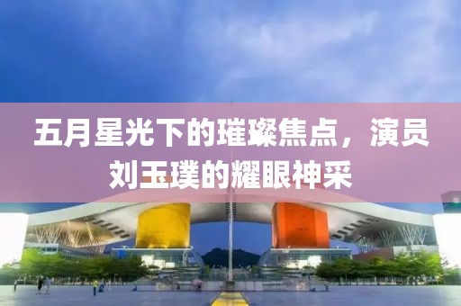 五月星光下的璀璨焦点，演员刘玉璞的耀眼神采