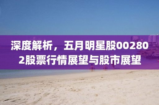 深度解析，五月明星股002802股票行情展望与股市展望