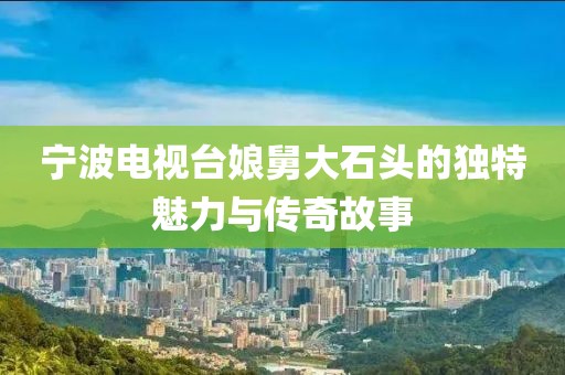 宁波电视台娘舅大石头的独特魅力与传奇故事