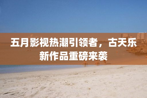 五月影视热潮引领者，古天乐新作品重磅来袭