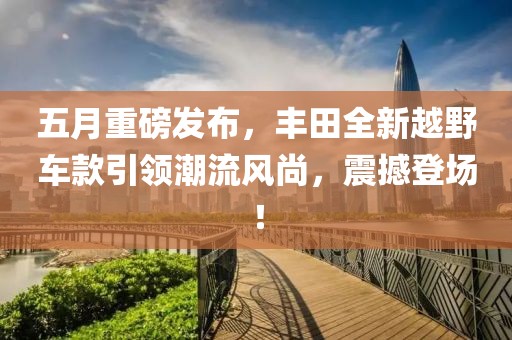 五月重磅发布，丰田全新越野车款引领潮流风尚，震撼登场！