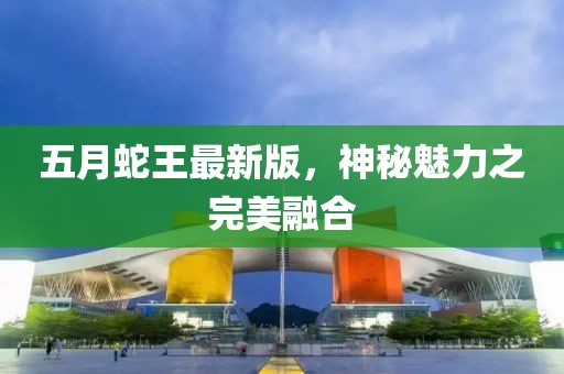 五月蛇王最新版，神秘魅力之完美融合