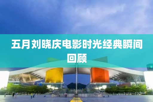五月刘晓庆电影时光经典瞬间回顾