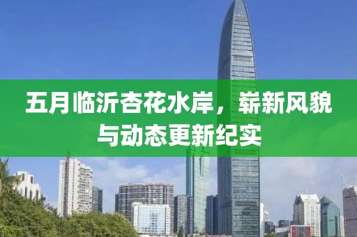 五月临沂杏花水岸，崭新风貌与动态更新纪实
