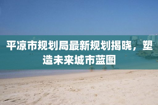 平凉市规划局最新规划揭晓，塑造未来城市蓝图
