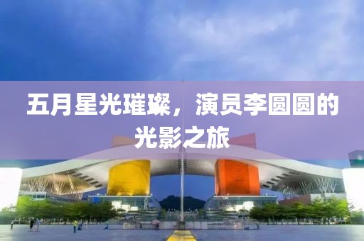 五月星光璀璨，演员李圆圆的光影之旅