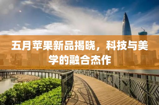 五月苹果新品揭晓，科技与美学的融合杰作