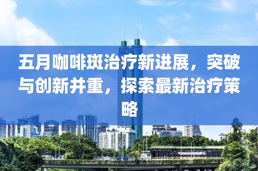 五月咖啡斑治疗新进展，突破与创新并重，探索最新治疗策略