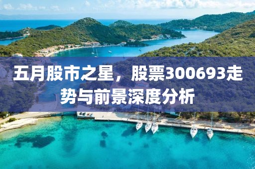 五月股市之星，股票300693走势与前景深度分析