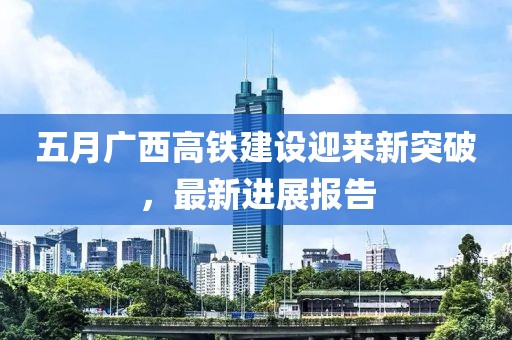 五月广西高铁建设迎来新突破，最新进展报告