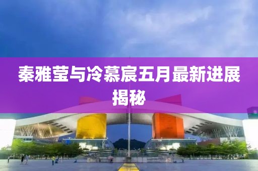 秦雅莹与冷慕宸五月最新进展揭秘
