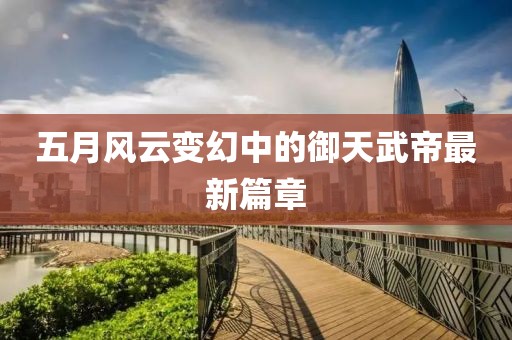 五月风云变幻中的御天武帝最新篇章